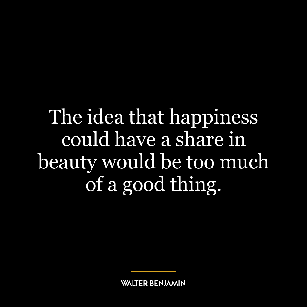 The idea that happiness could have a share in beauty would be too much of a good thing.