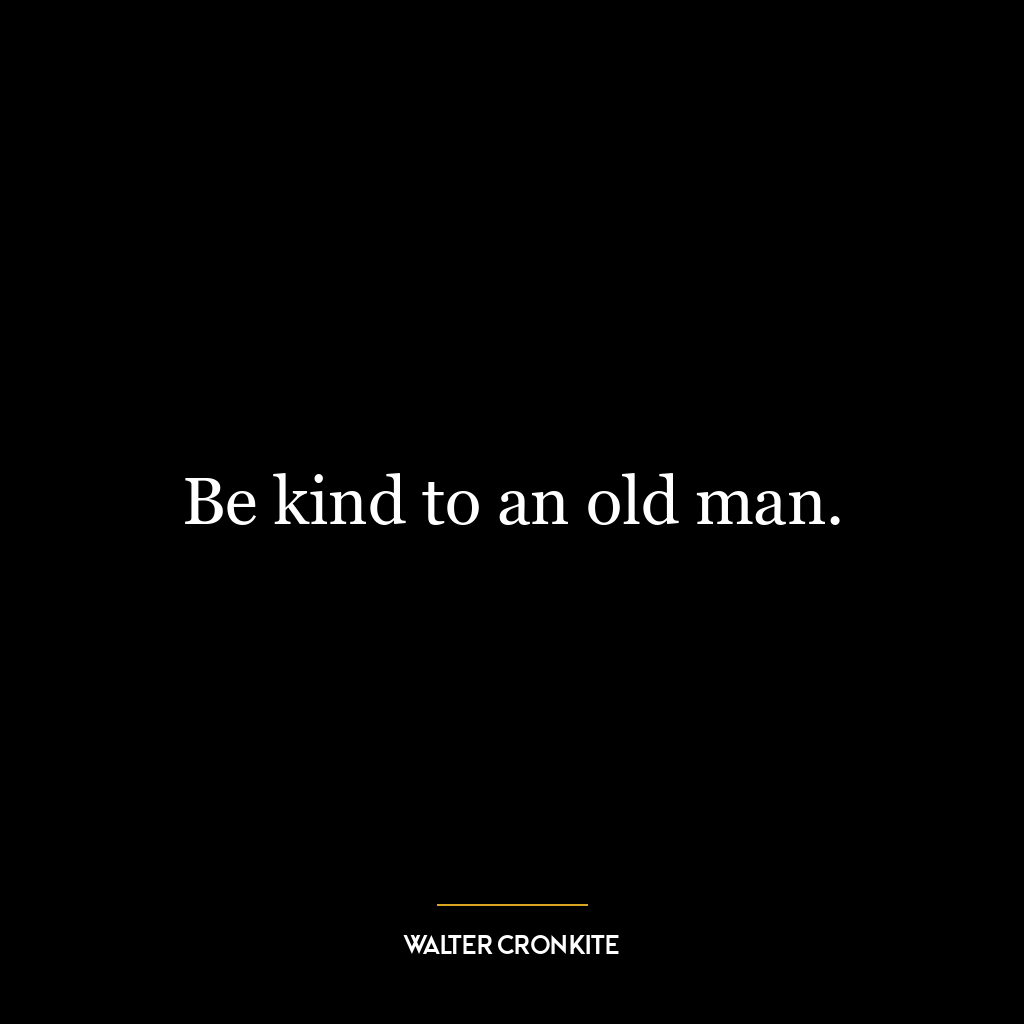 Be kind to an old man.