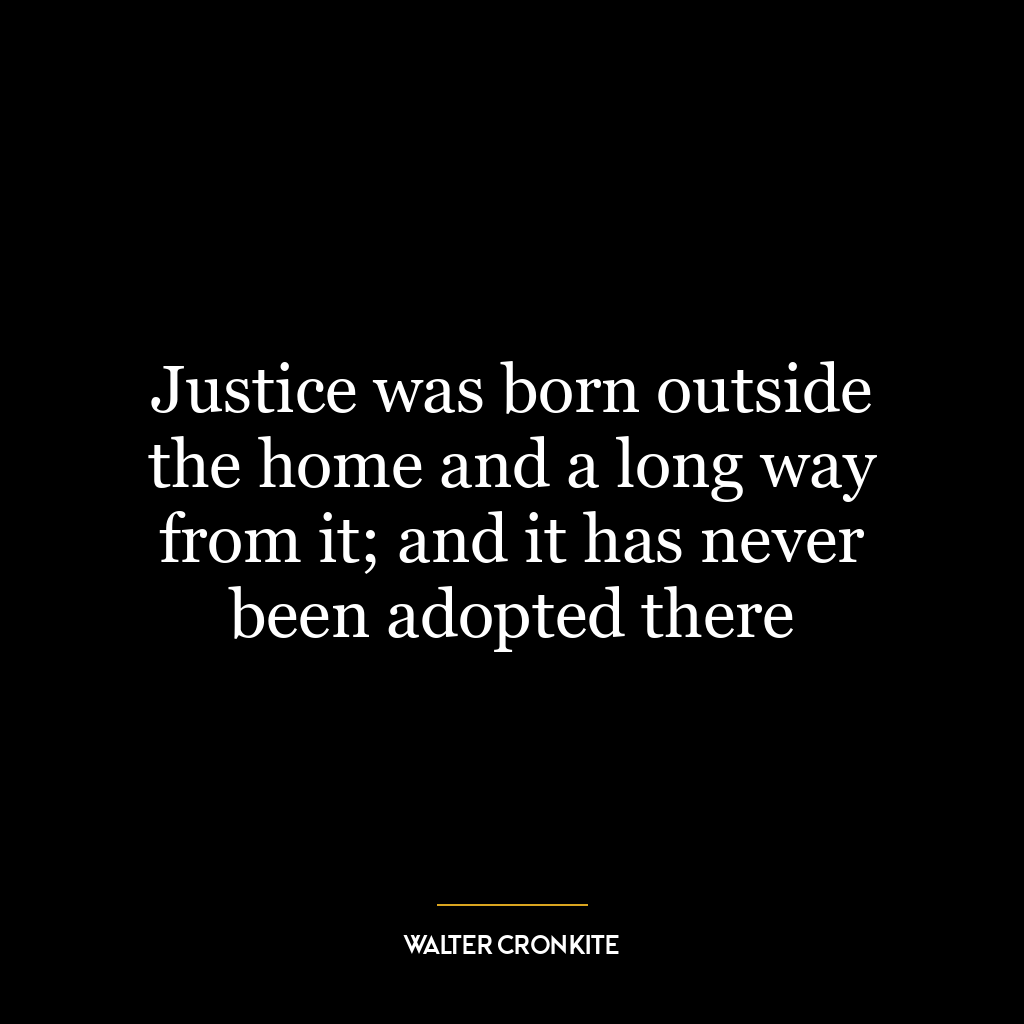 Justice was born outside the home and a long way from it; and it has never been adopted there