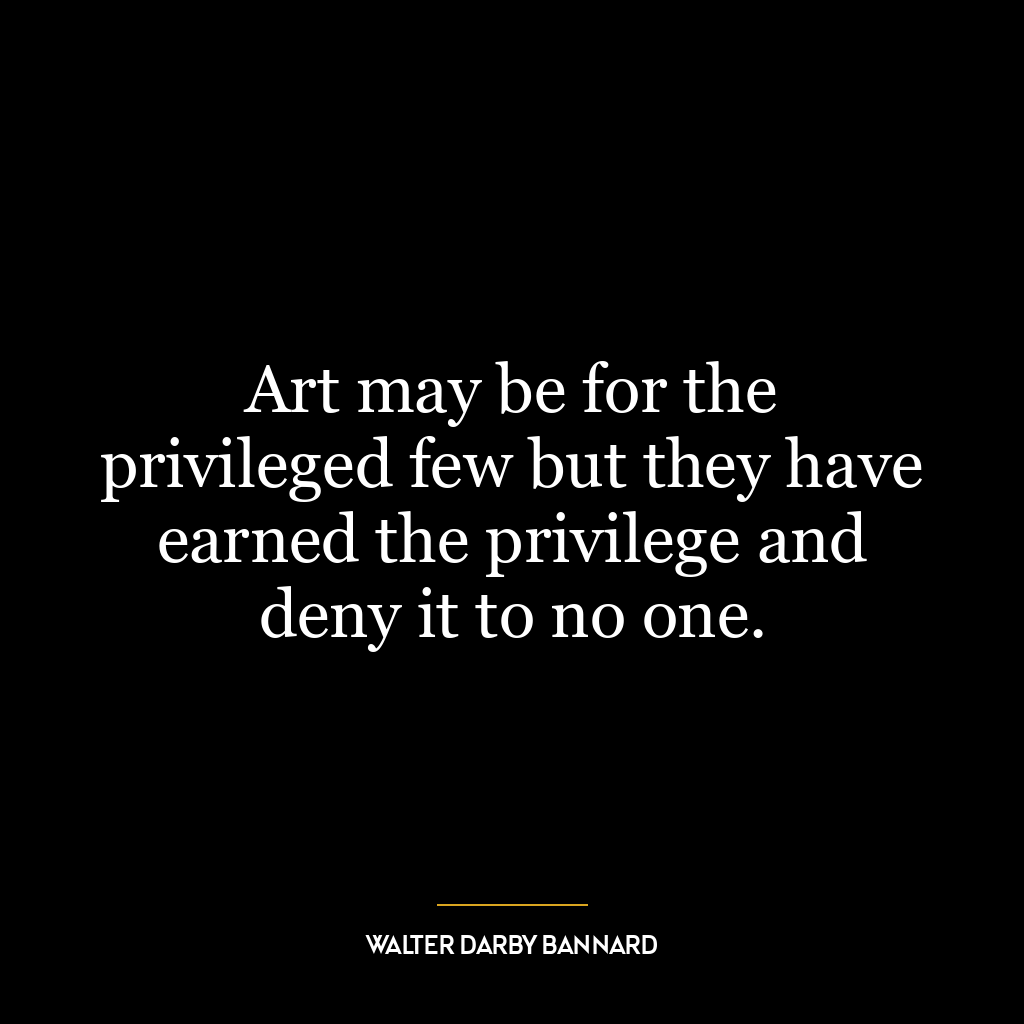 Art may be for the privileged few but they have earned the privilege and deny it to no one.