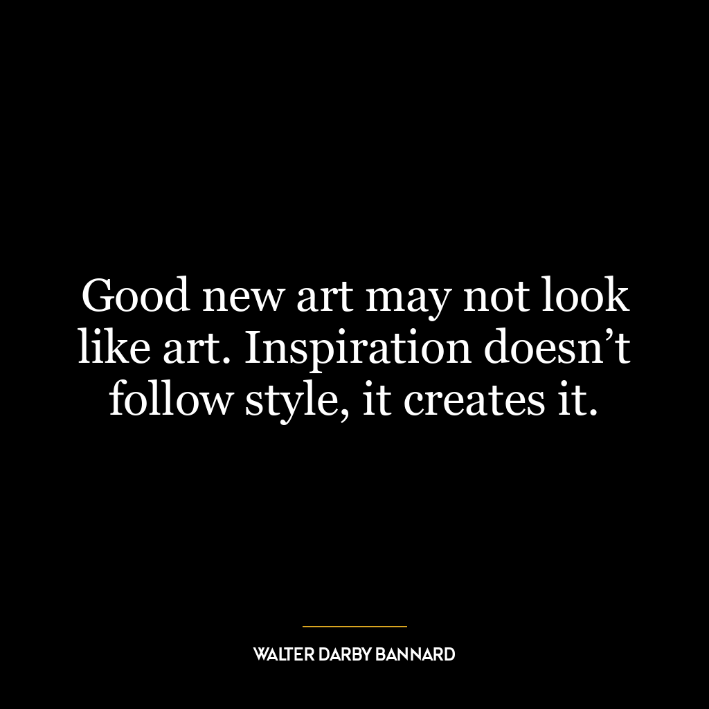 Good new art may not look like art. Inspiration doesn’t follow style, it creates it.