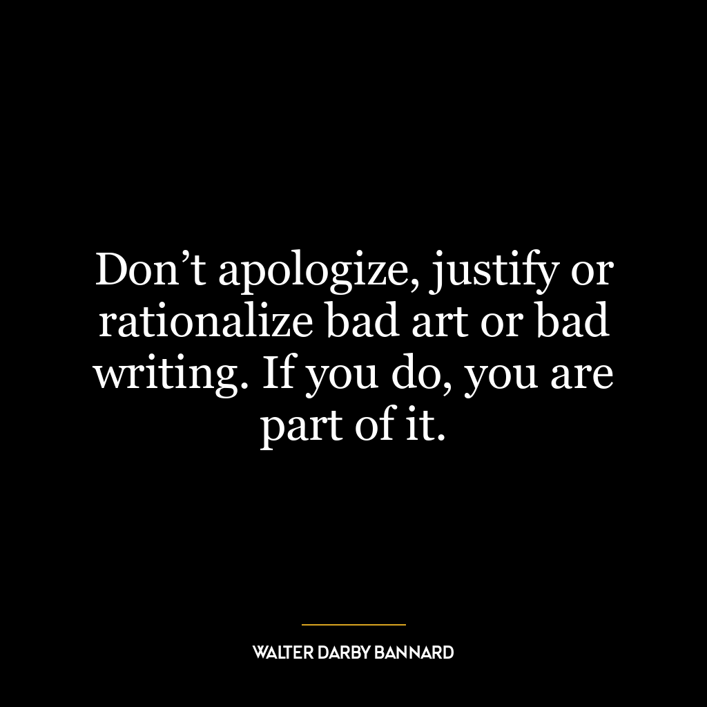 Don’t apologize, justify or rationalize bad art or bad writing. If you do, you are part of it.