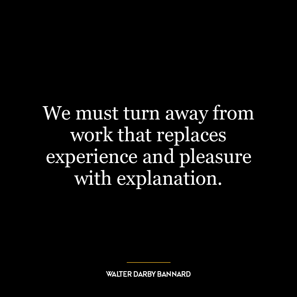 We must turn away from work that replaces experience and pleasure with explanation.