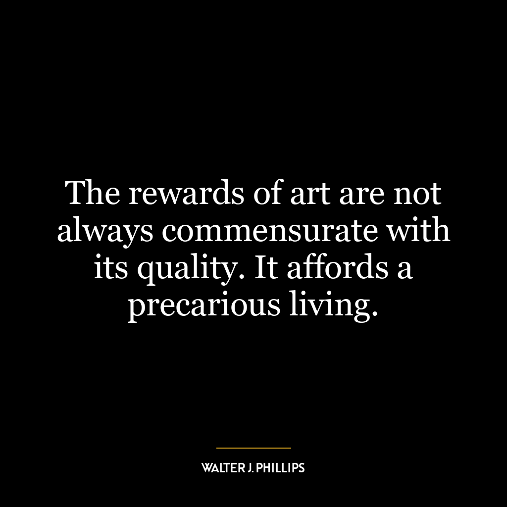 The rewards of art are not always commensurate with its quality. It affords a precarious living.