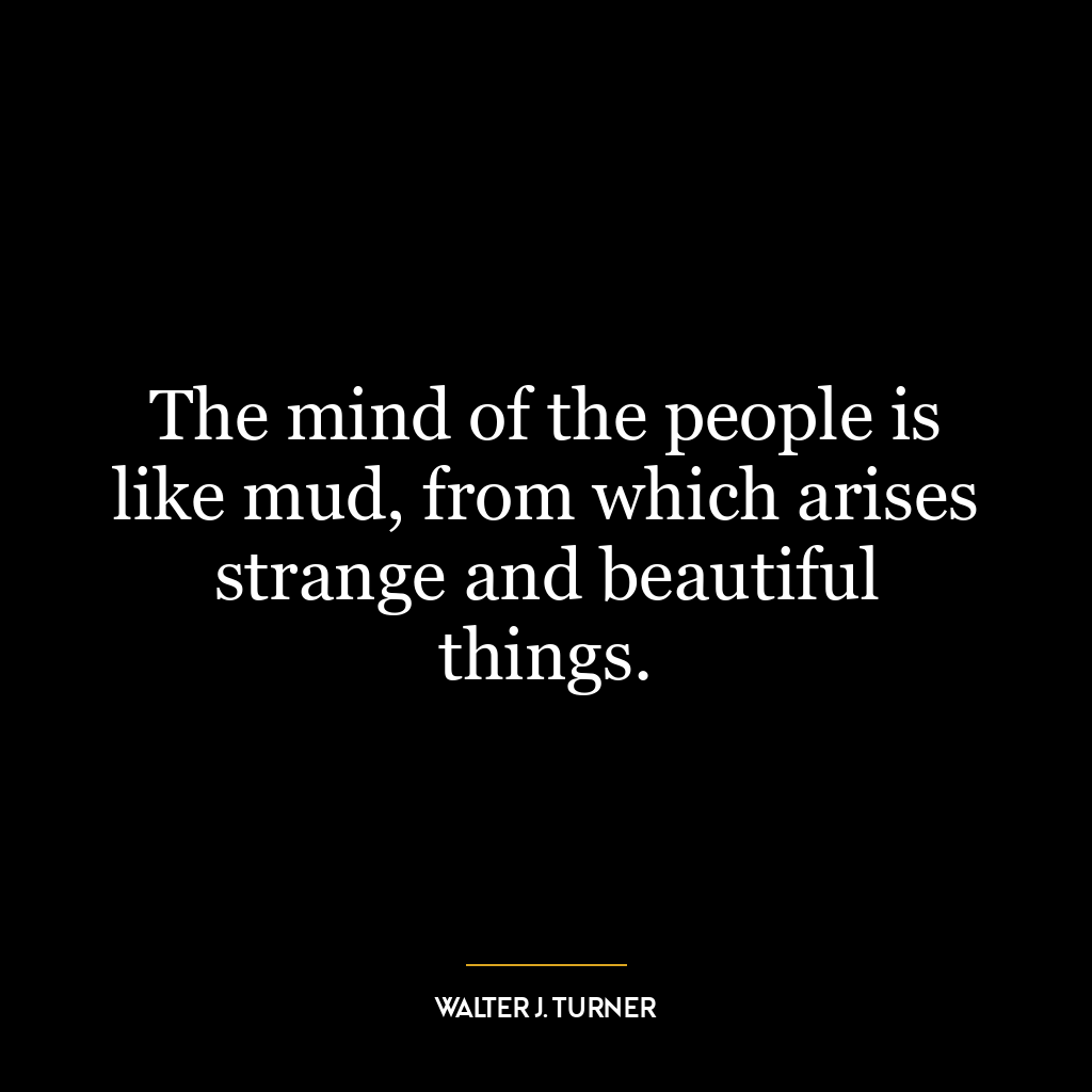 The mind of the people is like mud, from which arises strange and beautiful things.