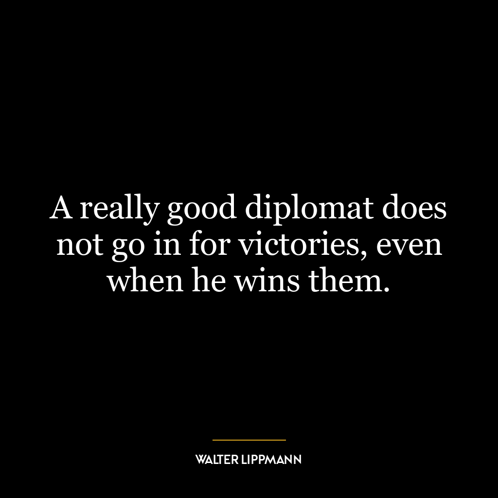 A really good diplomat does not go in for victories, even when he wins them.