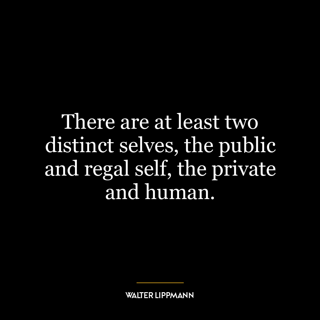 There are at least two distinct selves, the public and regal self, the private and human.