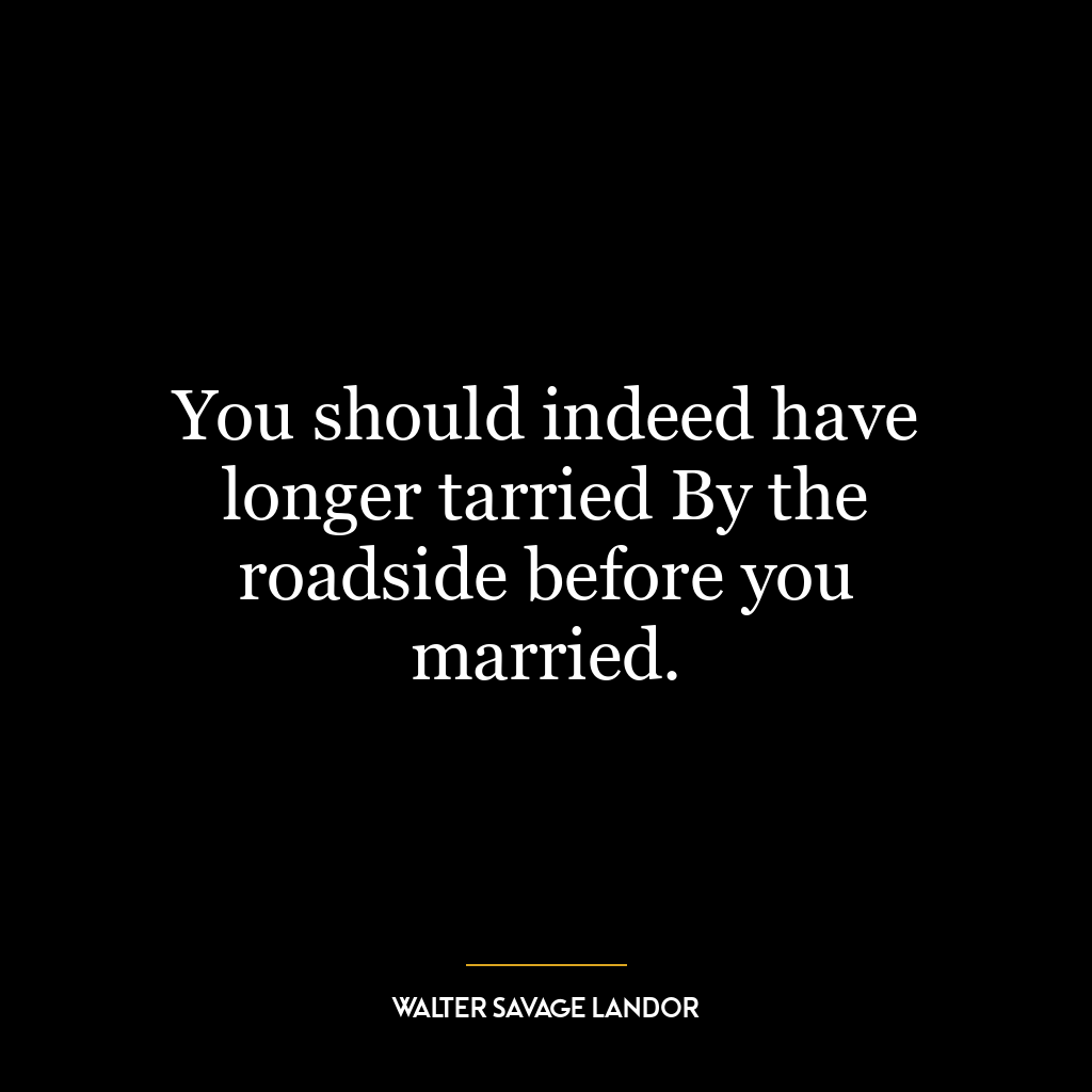 You should indeed have longer tarried By the roadside before you married.