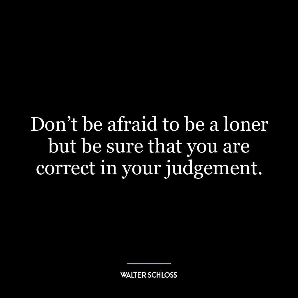 Don’t be afraid to be a loner but be sure that you are correct in your judgement.