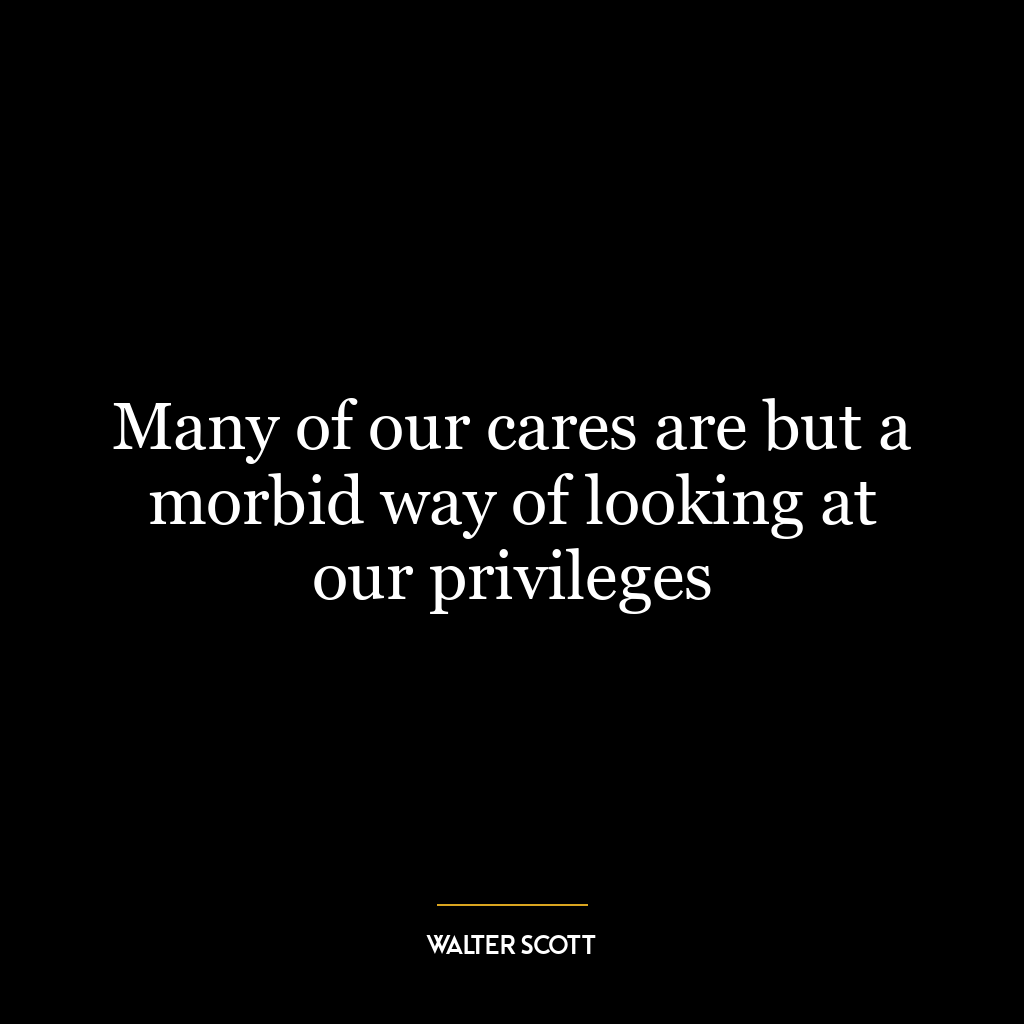 Many of our cares are but a morbid way of looking at our privileges