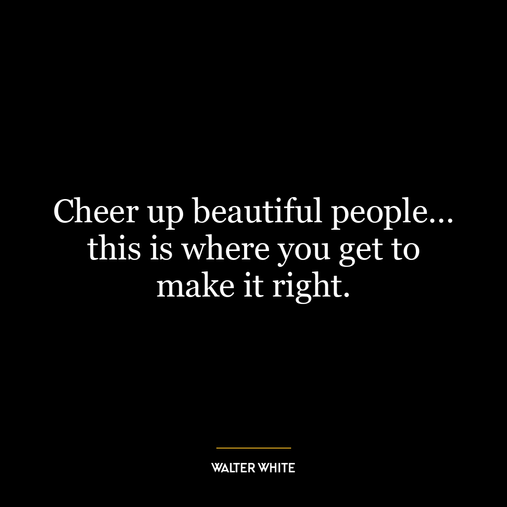 Cheer up beautiful people… this is where you get to make it right.