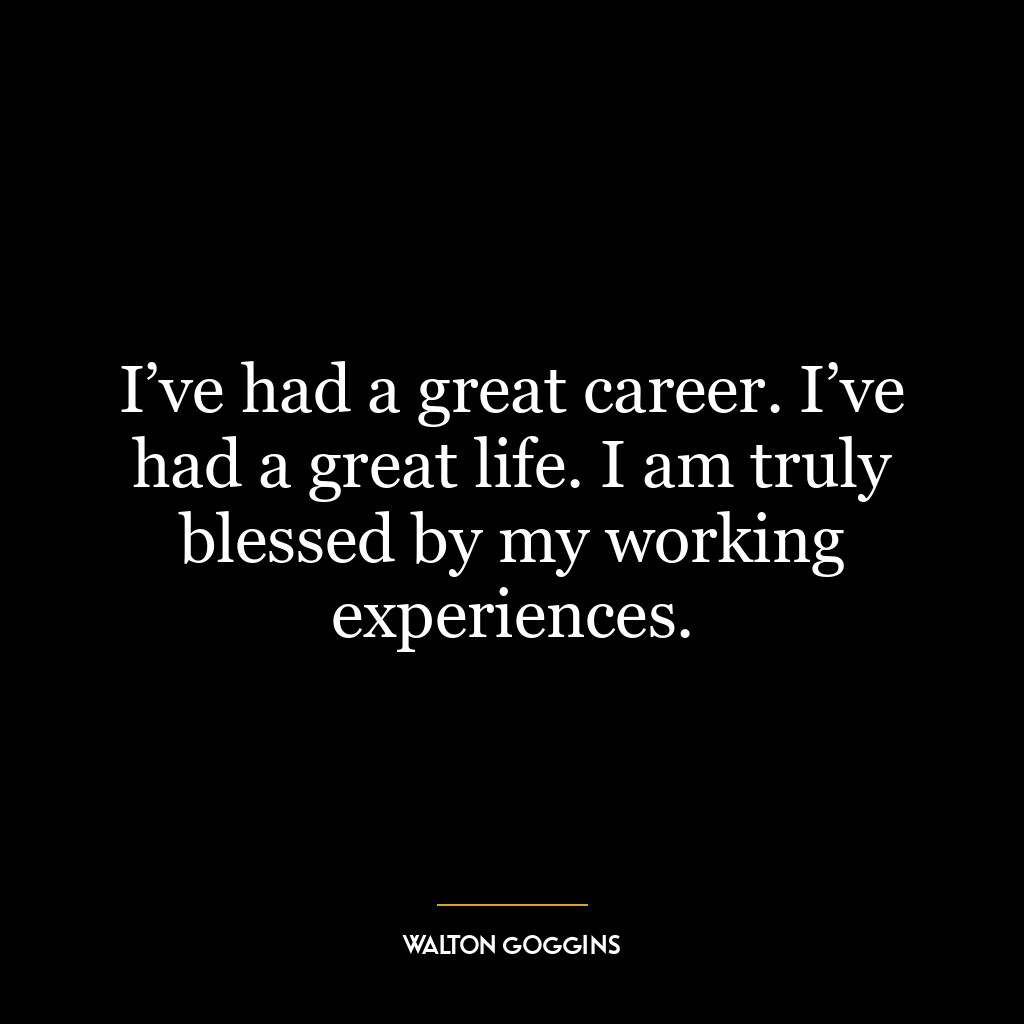 I’ve had a great career. I’ve had a great life. I am truly blessed by my working experiences.