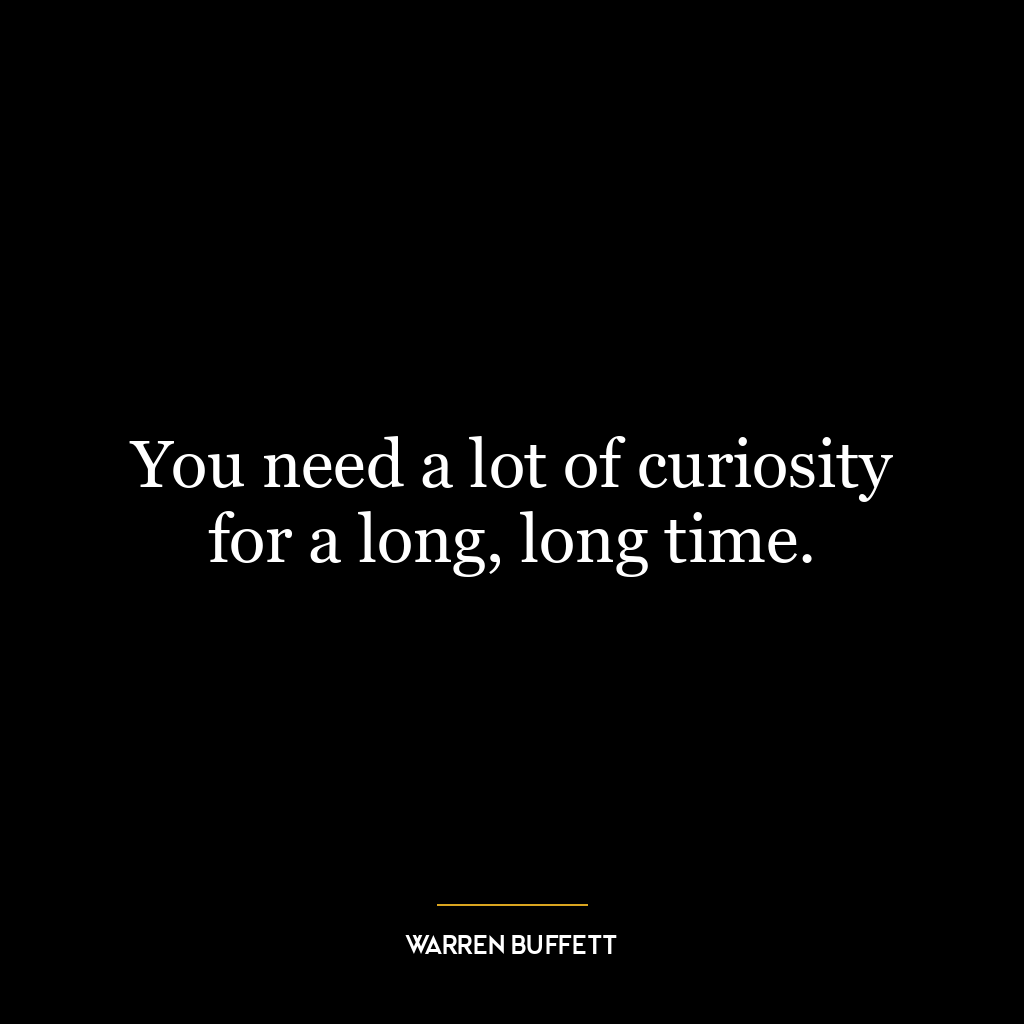 You need a lot of curiosity for a long, long time.