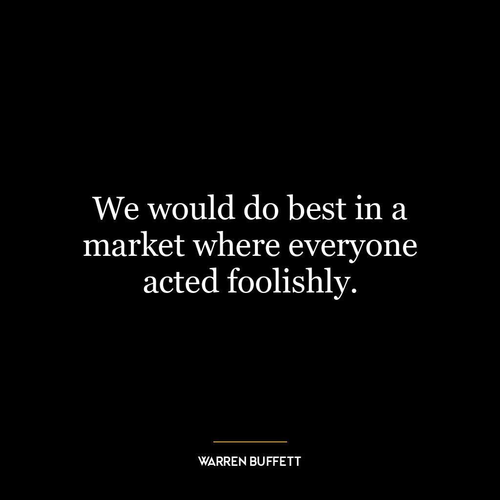 We would do best in a market where everyone acted foolishly.