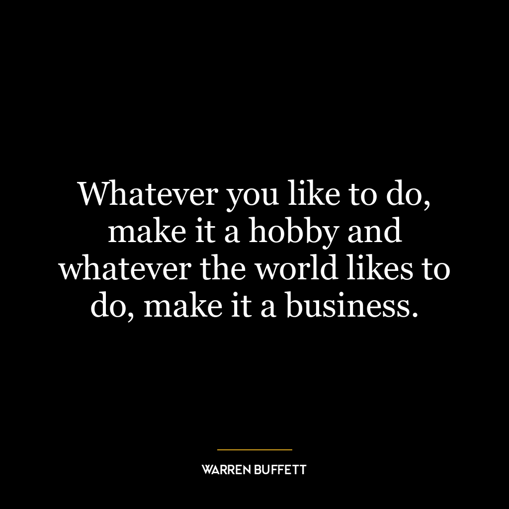 Whatever you like to do, make it a hobby and whatever the world likes to do, make it a business.