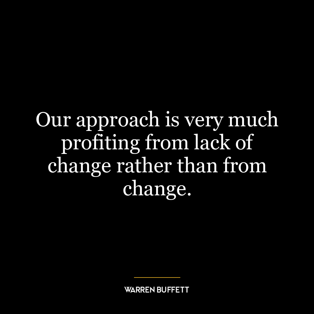 Our approach is very much profiting from lack of change rather than from change.