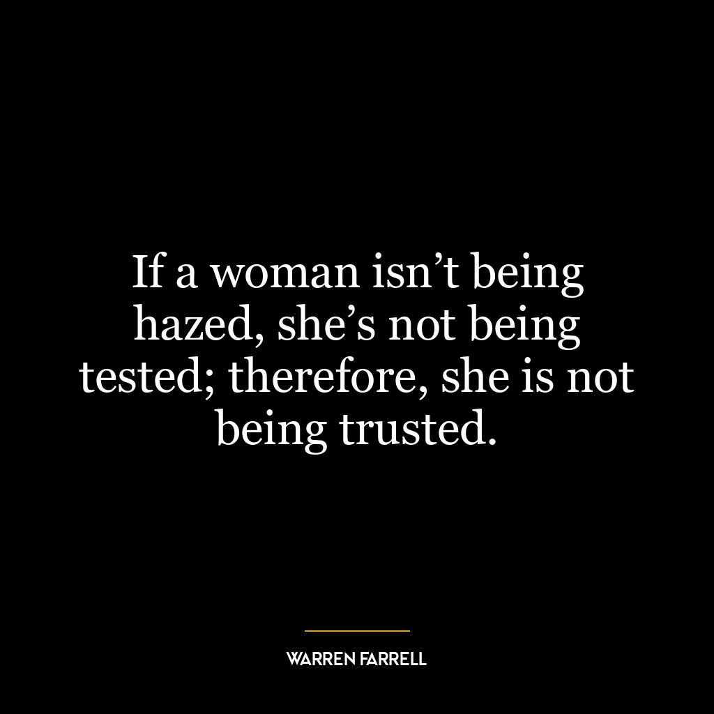 If a woman isn’t being hazed, she’s not being tested; therefore, she is not being trusted.