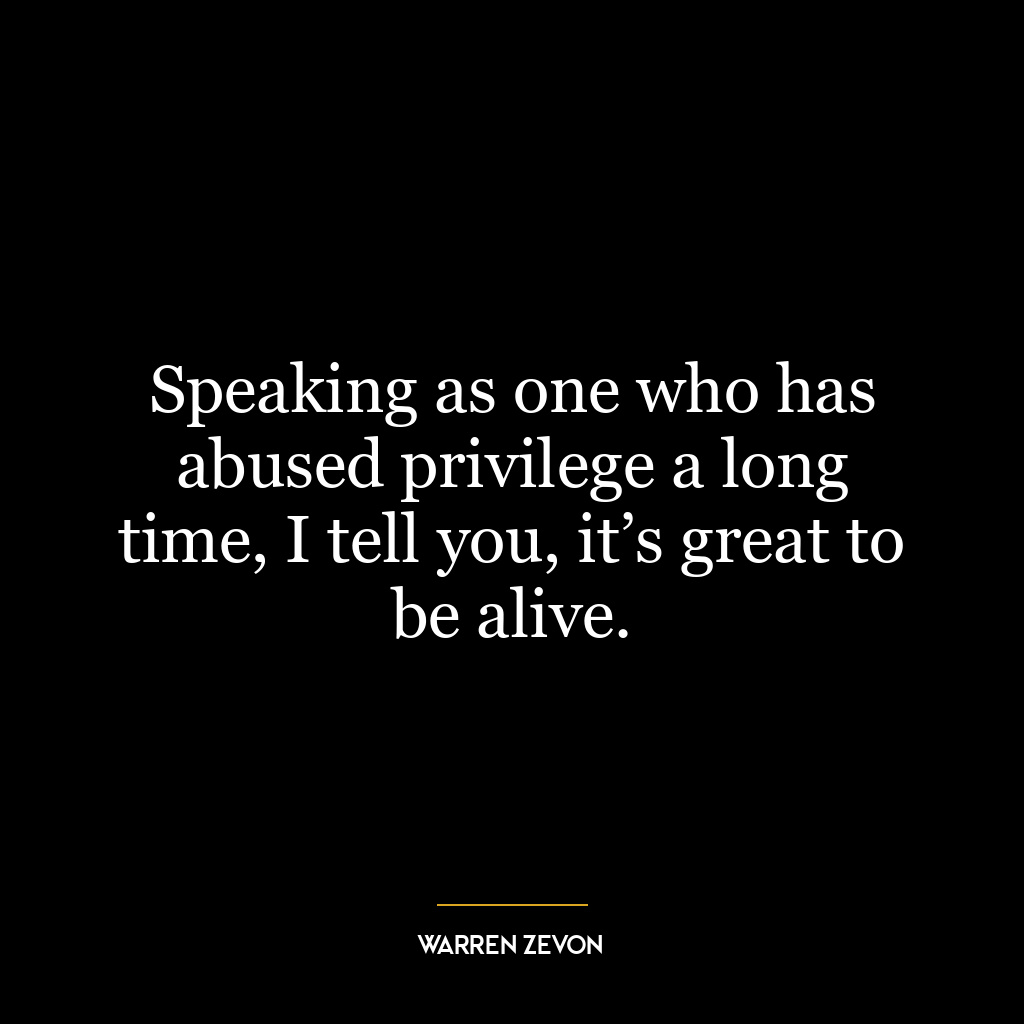 Speaking as one who has abused privilege a long time, I tell you, it’s great to be alive.