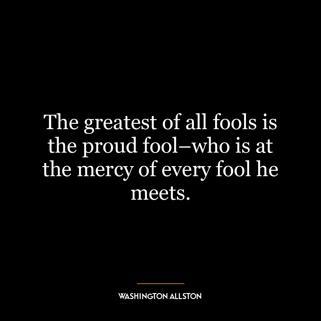 The greatest of all fools is the proud fool–who is at the mercy of every fool he meets.