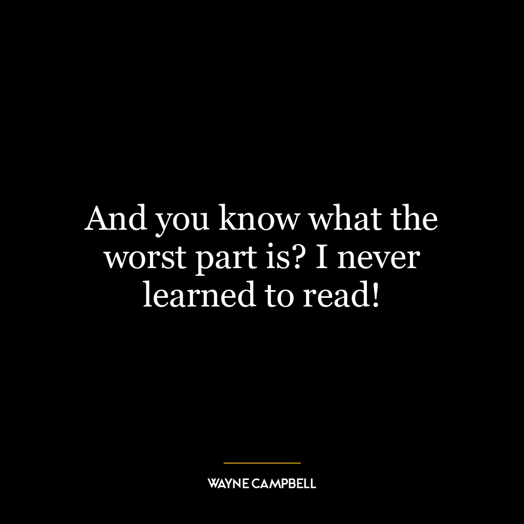 And you know what the worst part is? I never learned to read!