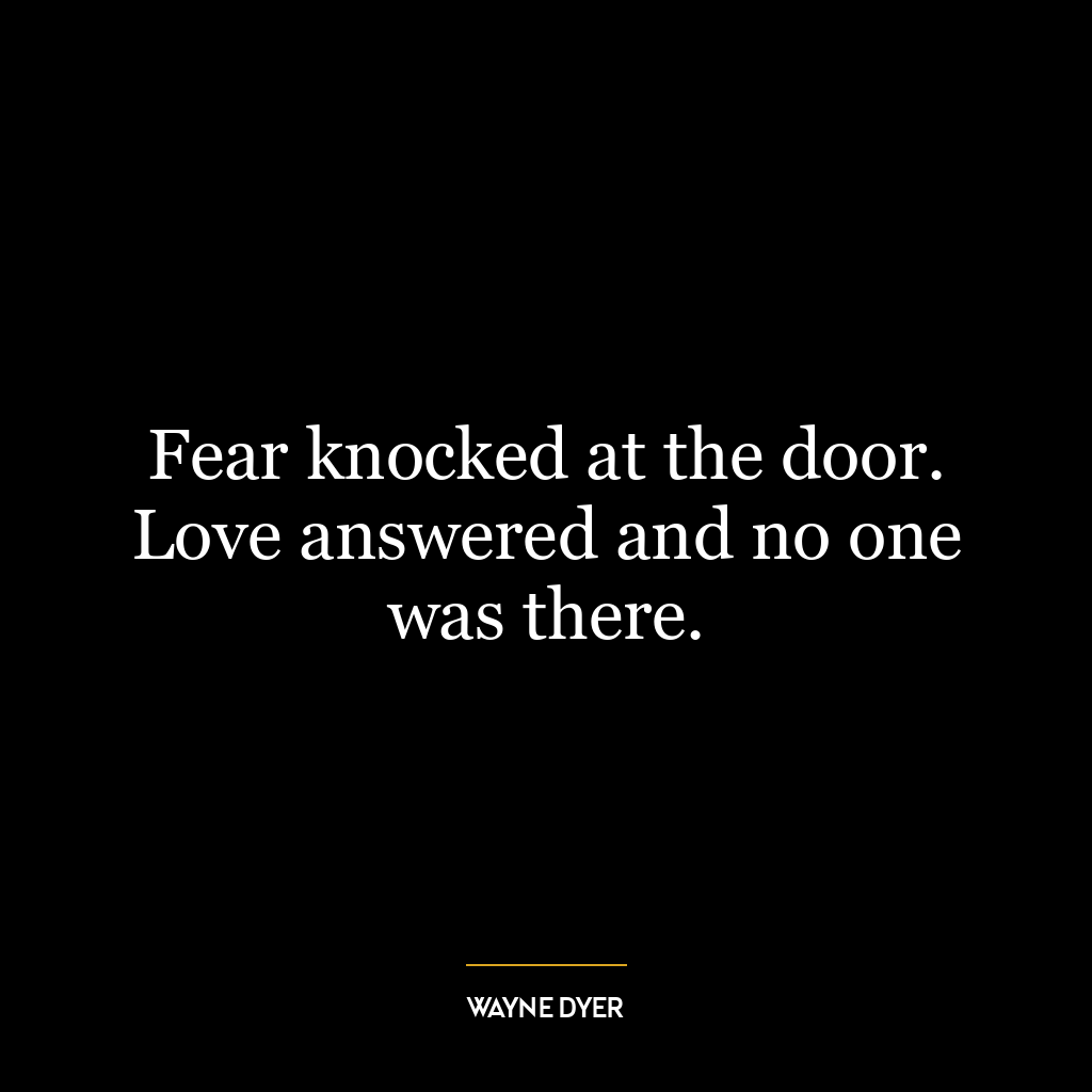 Fear knocked at the door. Love answered and no one was there.