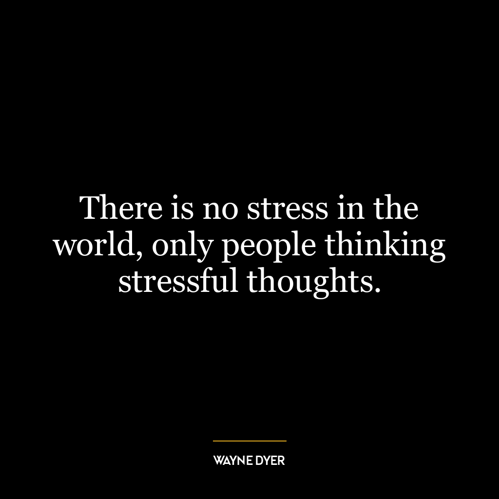 There is no stress in the world, only people thinking stressful thoughts.