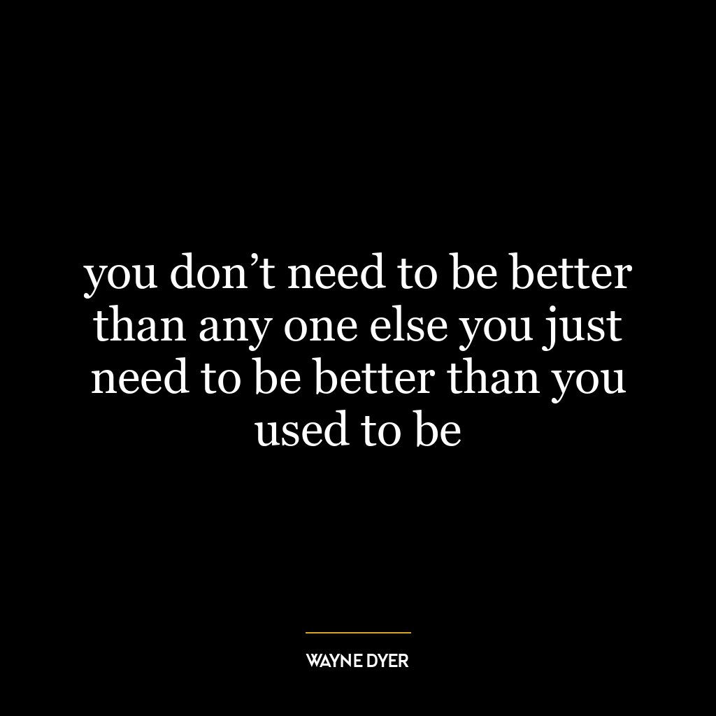 you don’t need to be better than any one else you just need to be better than you used to be