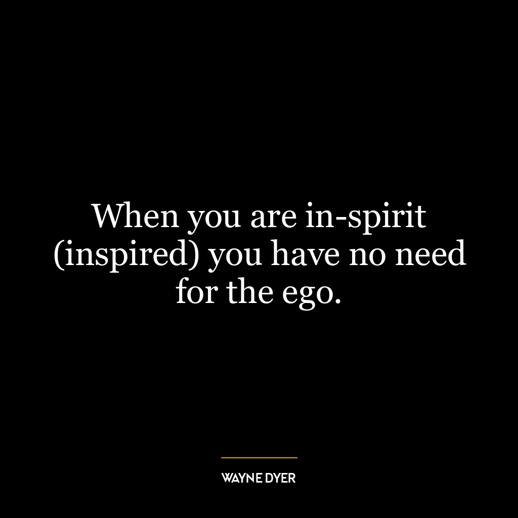 When you are in-spirit (inspired) you have no need for the ego.