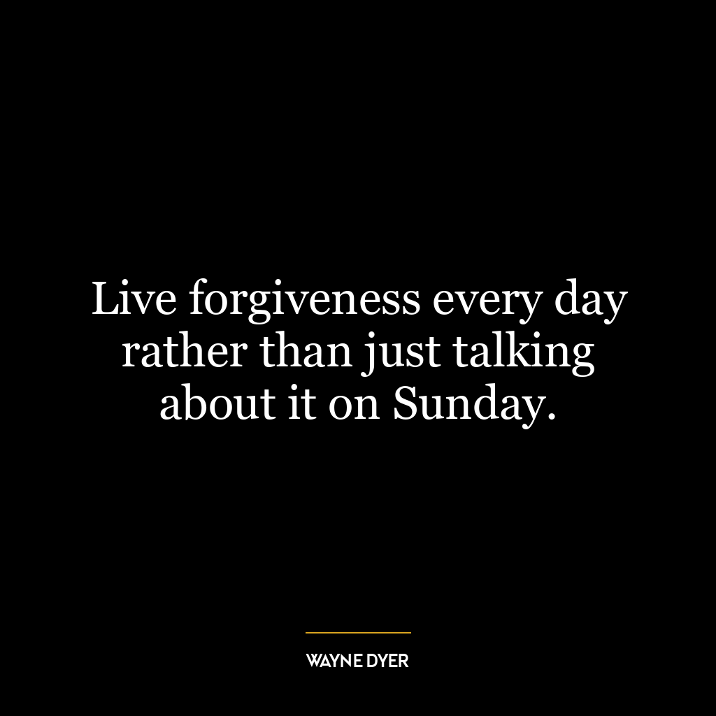 Live forgiveness every day rather than just talking about it on Sunday.