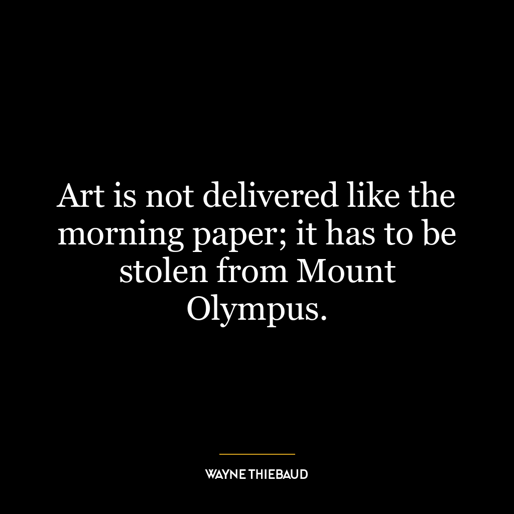 Art is not delivered like the morning paper; it has to be stolen from Mount Olympus.