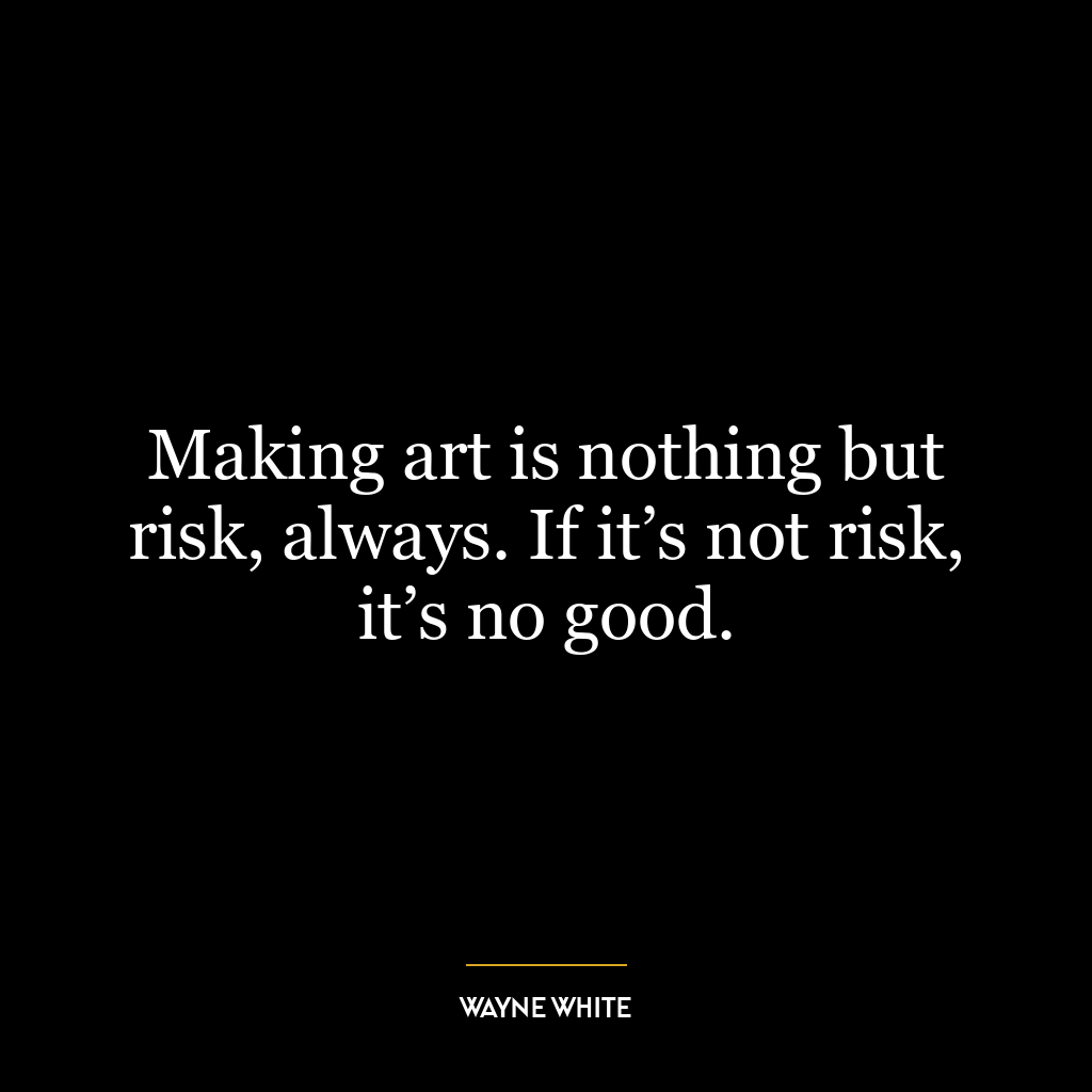 Making art is nothing but risk, always. If it’s not risk, it’s no good.