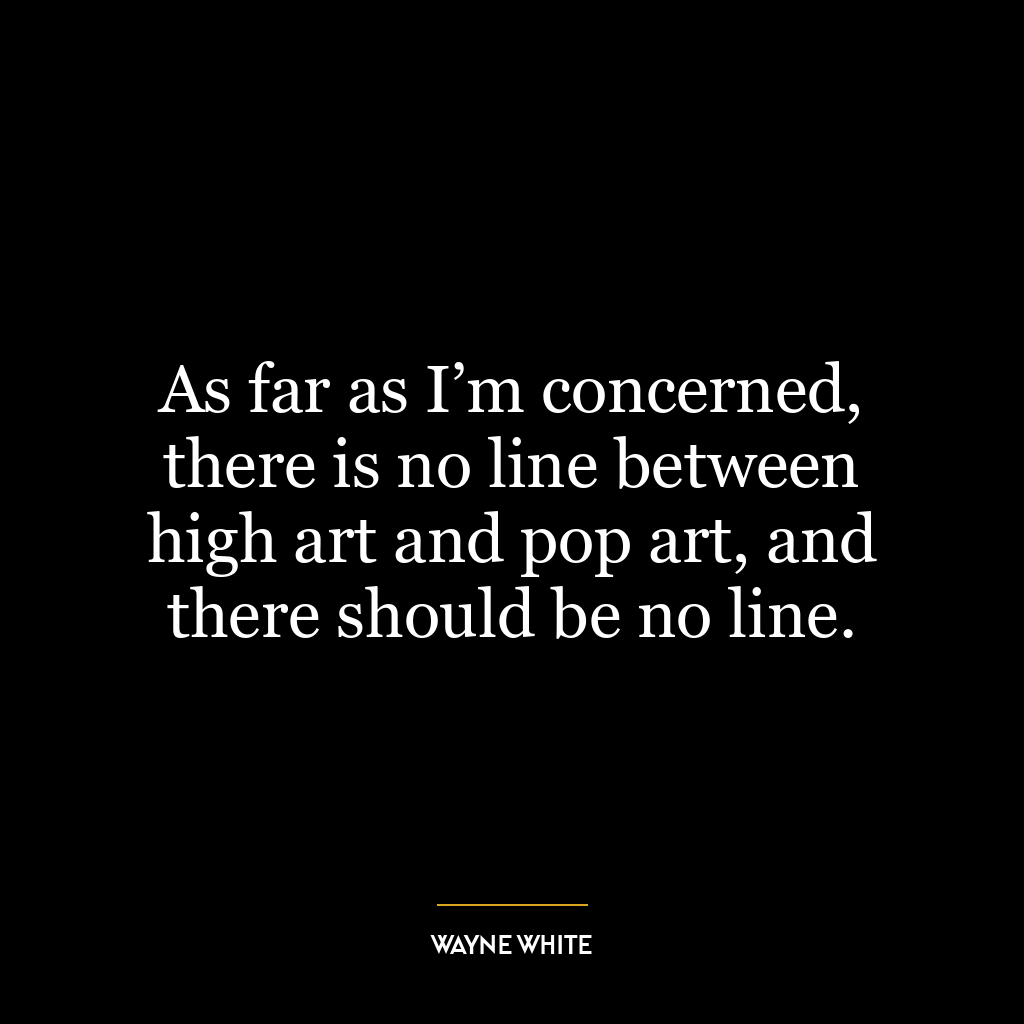 As far as I’m concerned, there is no line between high art and pop art, and there should be no line.