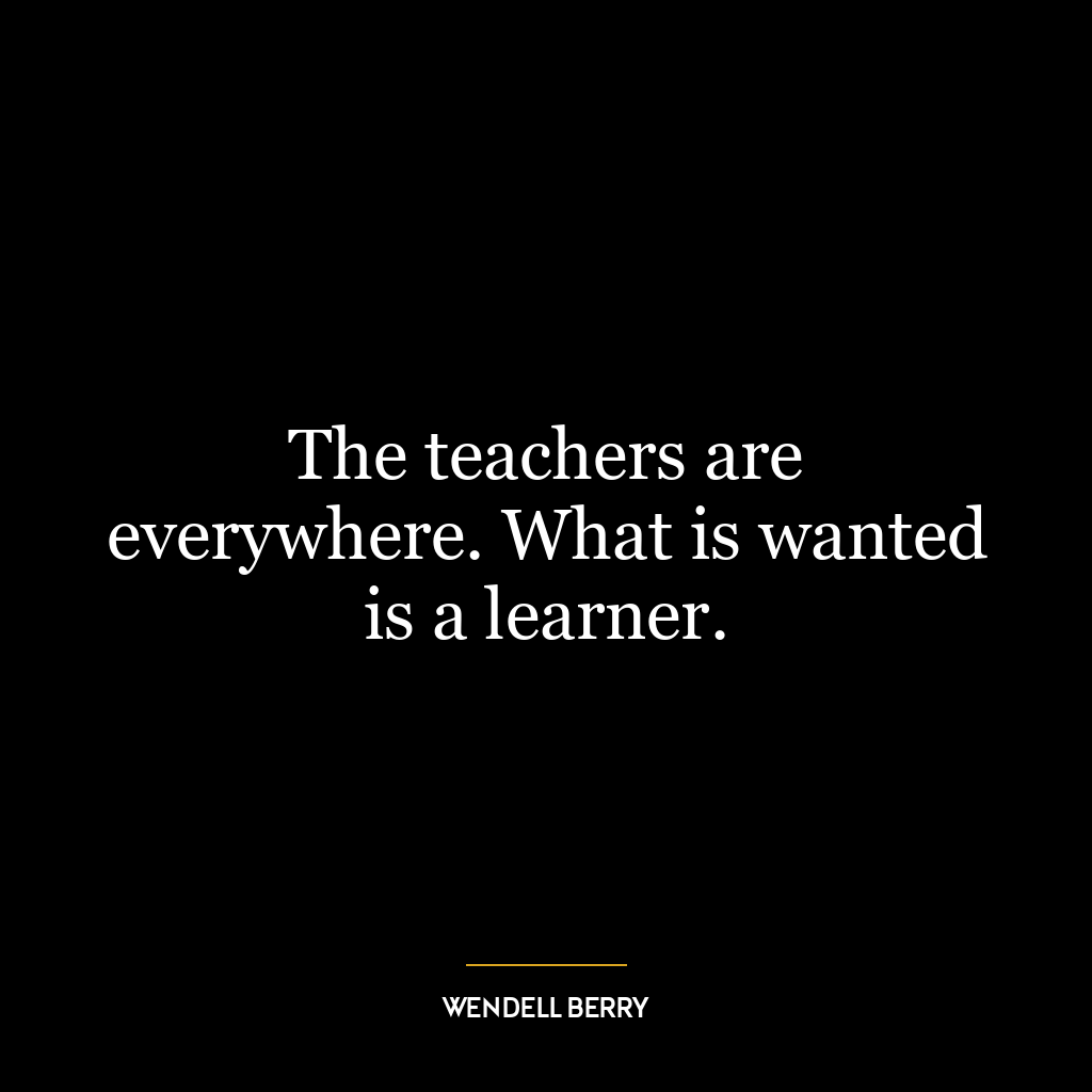 The teachers are everywhere. What is wanted is a learner.