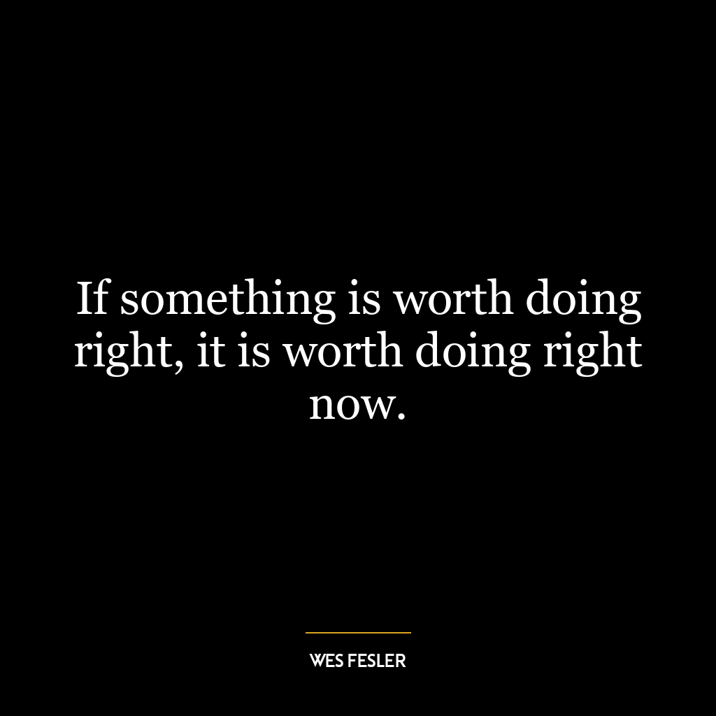 If something is worth doing right, it is worth doing right now.