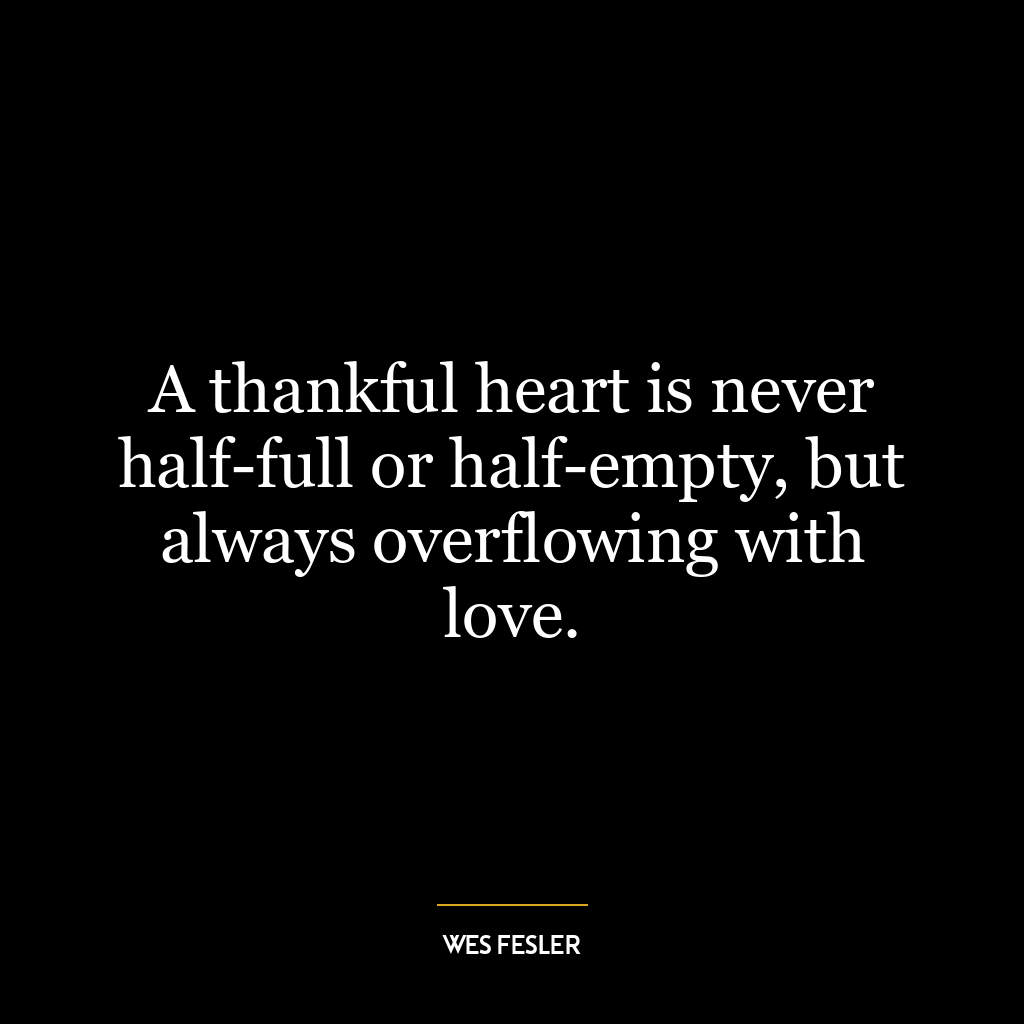 A thankful heart is never half-full or half-empty, but always overflowing with love.