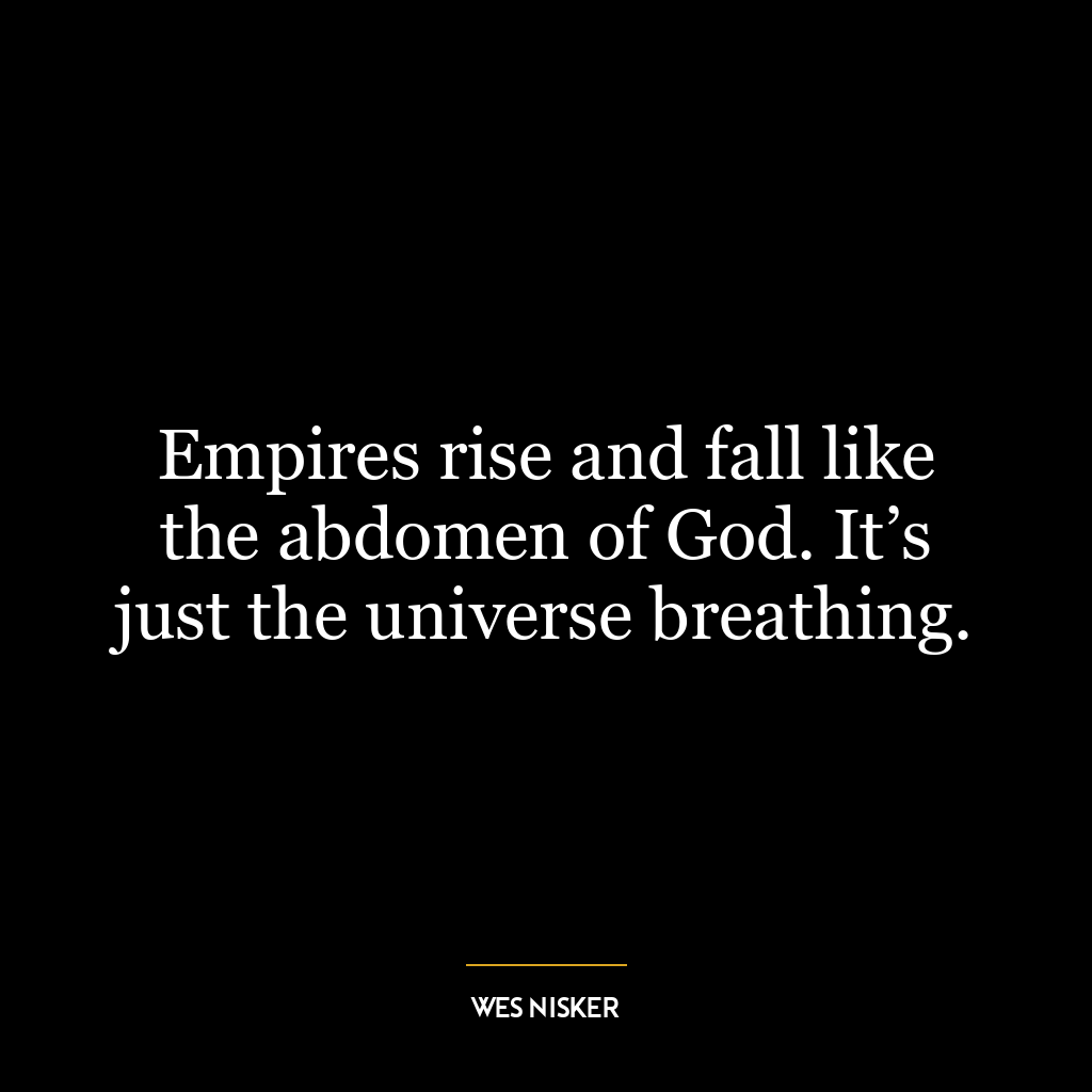 Empires rise and fall like the abdomen of God. It’s just the universe breathing.