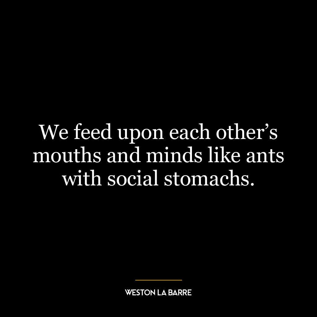 We feed upon each other’s mouths and minds like ants with social stomachs.