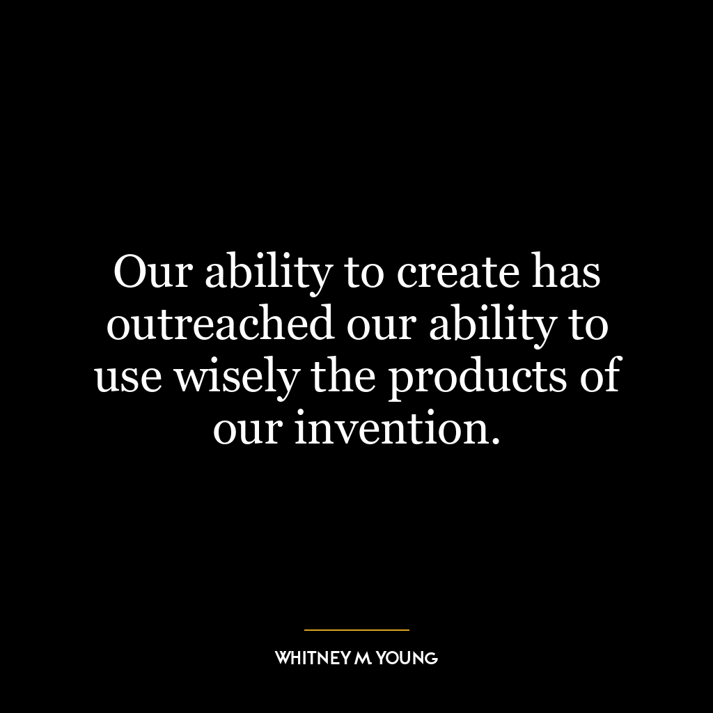 Our ability to create has outreached our ability to use wisely the products of our invention.