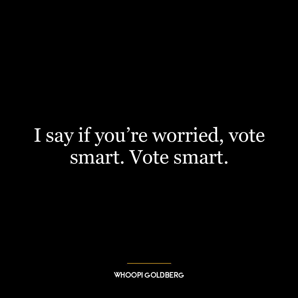 I say if you’re worried, vote smart. Vote smart.