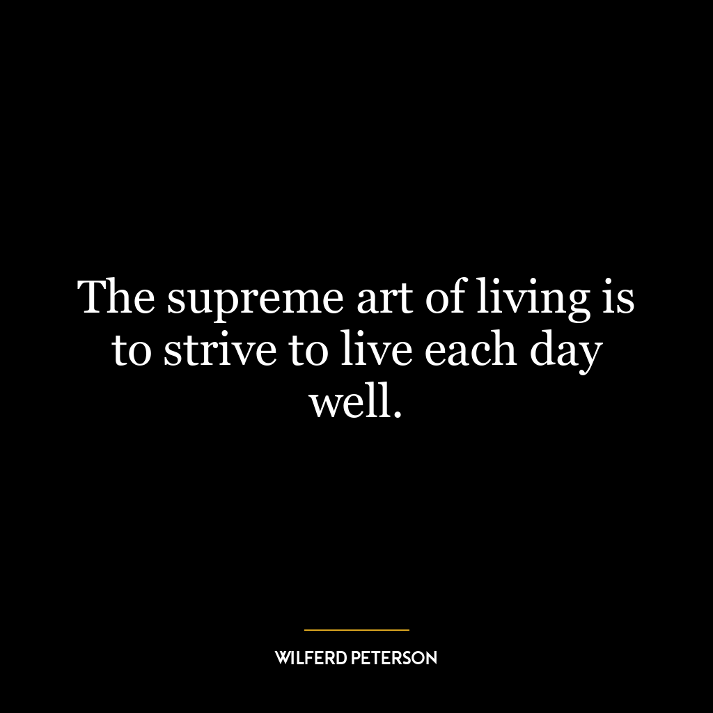 The supreme art of living is to strive to live each day well.