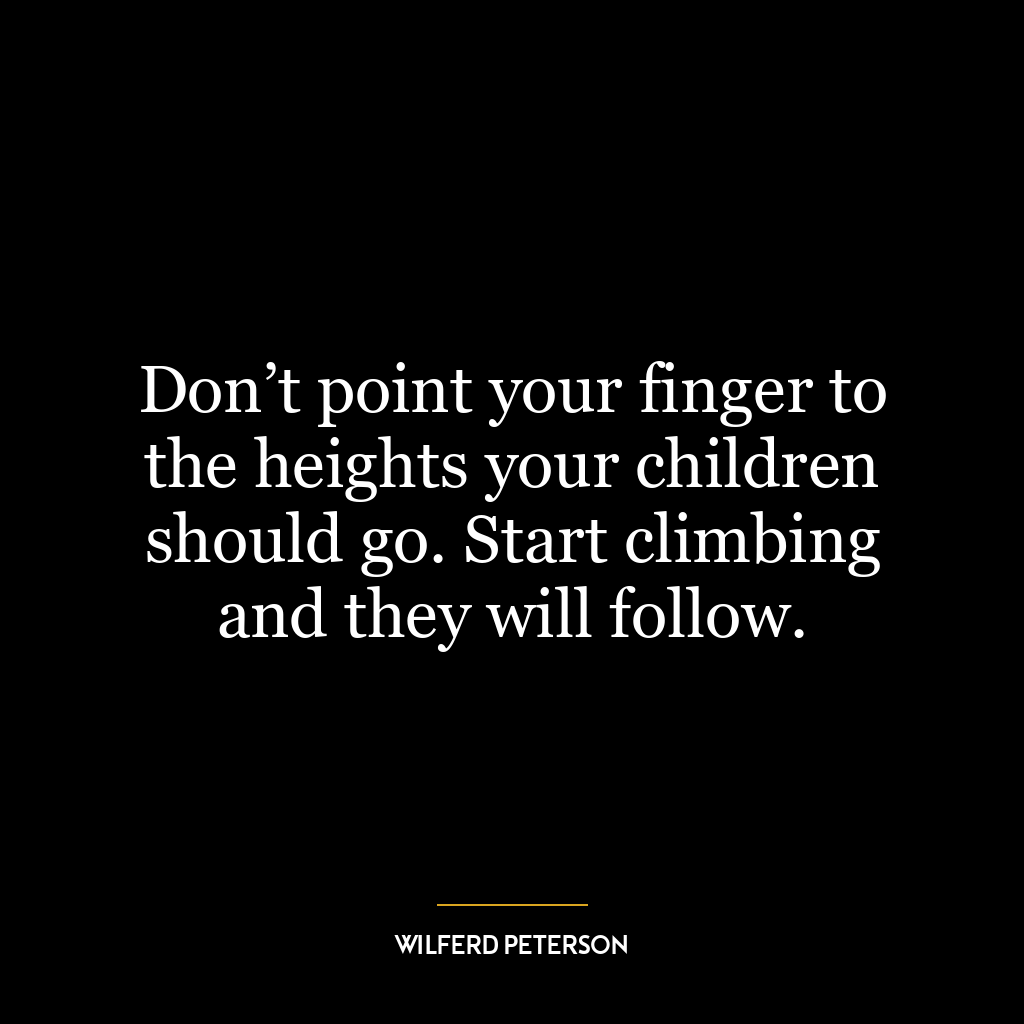 Don’t point your finger to the heights your children should go. Start climbing and they will follow.