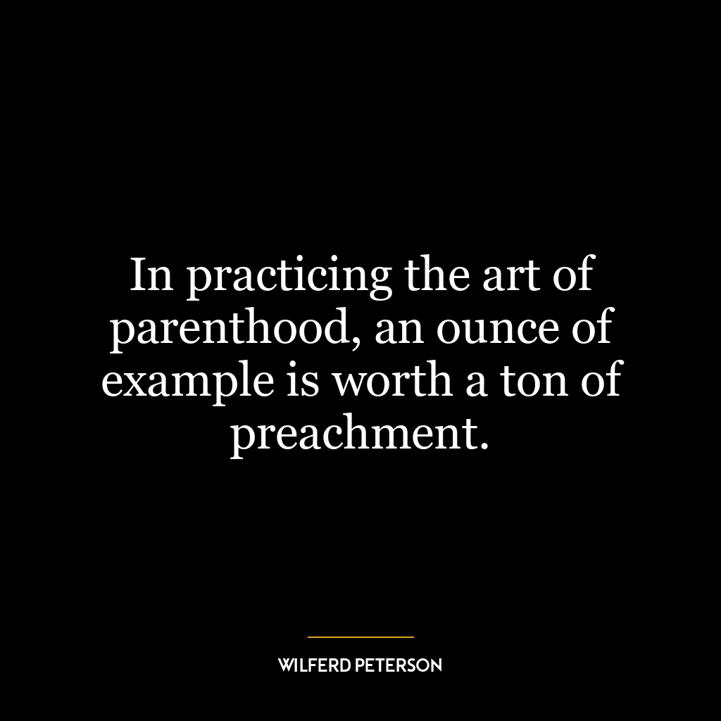 In practicing the art of parenthood, an ounce of example is worth a ton of preachment.