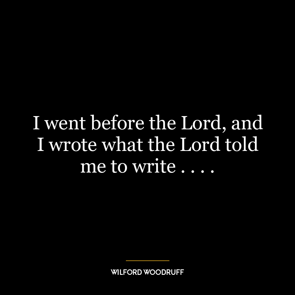 I went before the Lord, and I wrote what the Lord told me to write . . . .