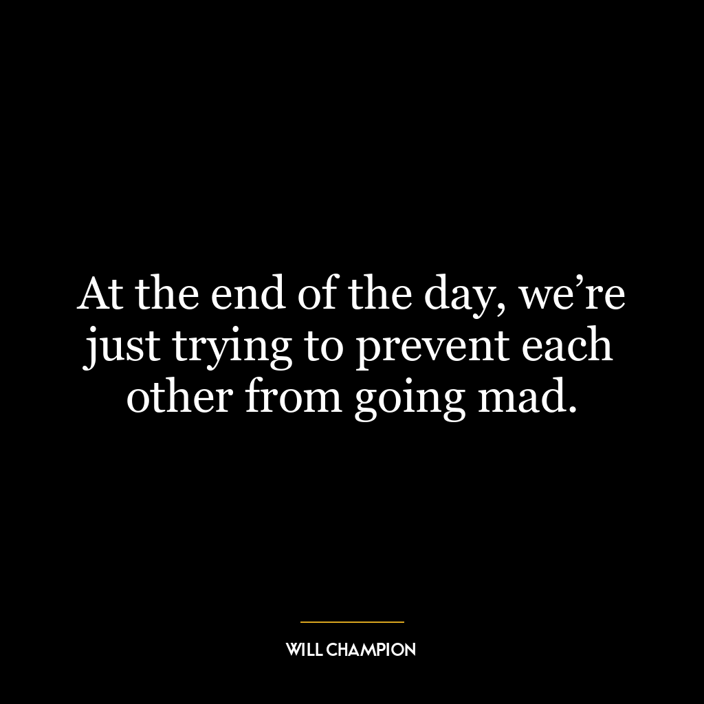 At the end of the day, we’re just trying to prevent each other from going mad.