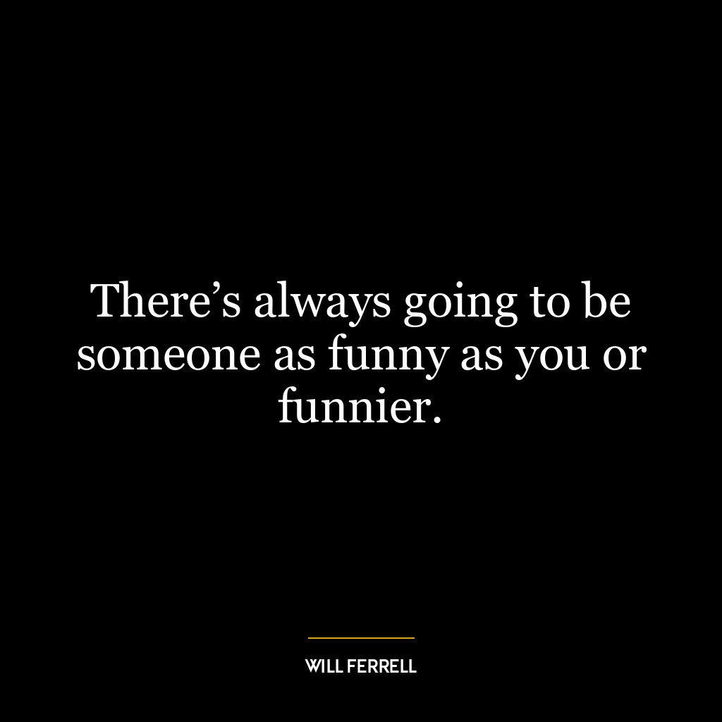 There’s always going to be someone as funny as you or funnier.