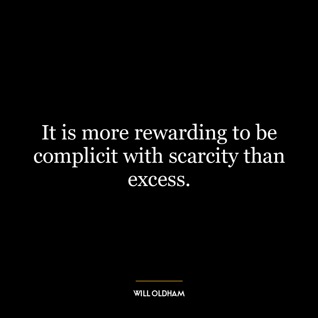 It is more rewarding to be complicit with scarcity than excess.