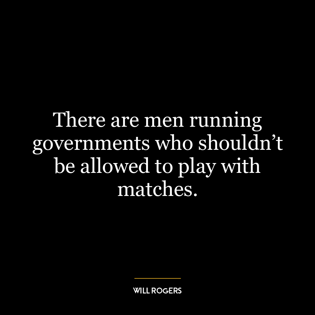 There are men running governments who shouldn’t be allowed to play with matches.