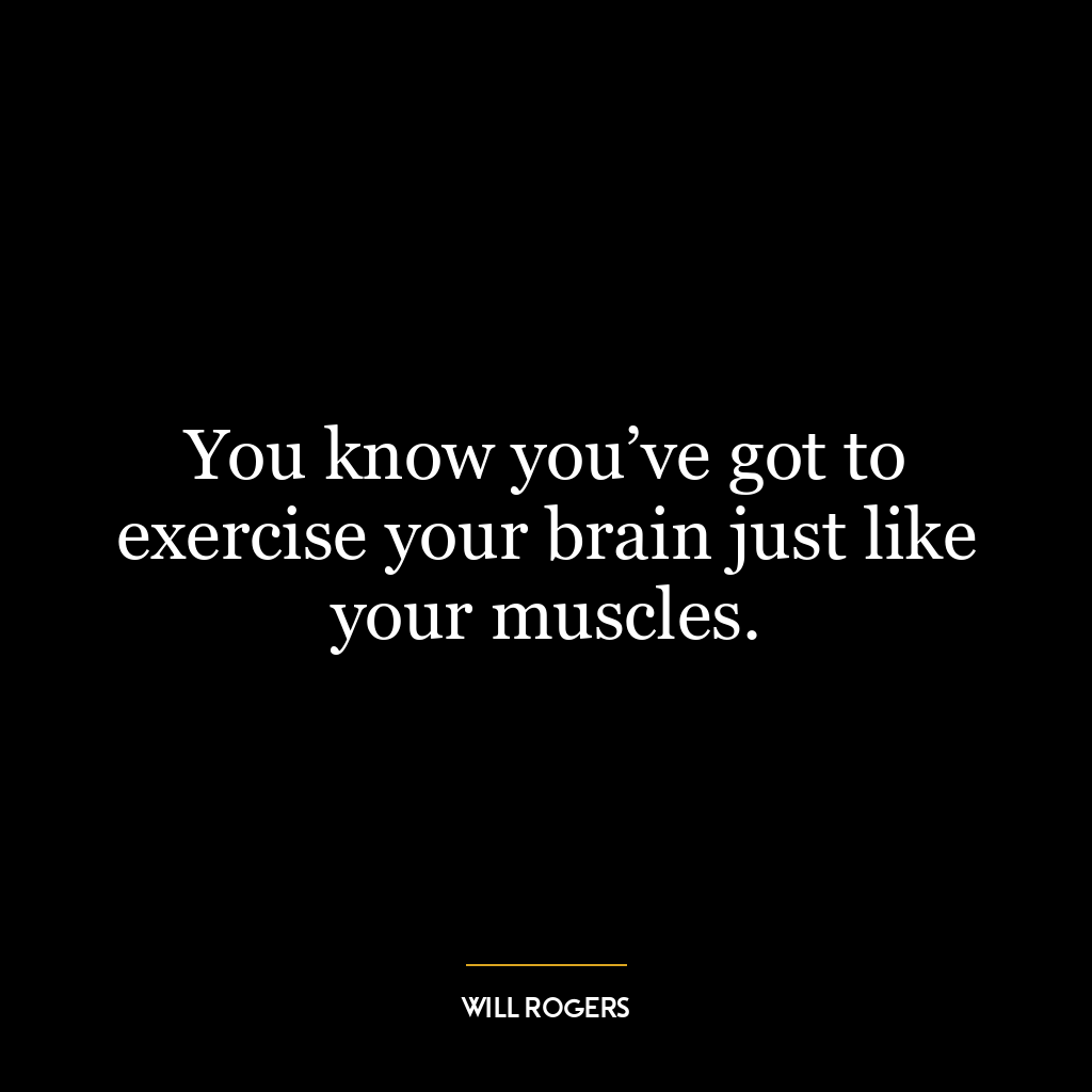 You know you’ve got to exercise your brain just like your muscles.