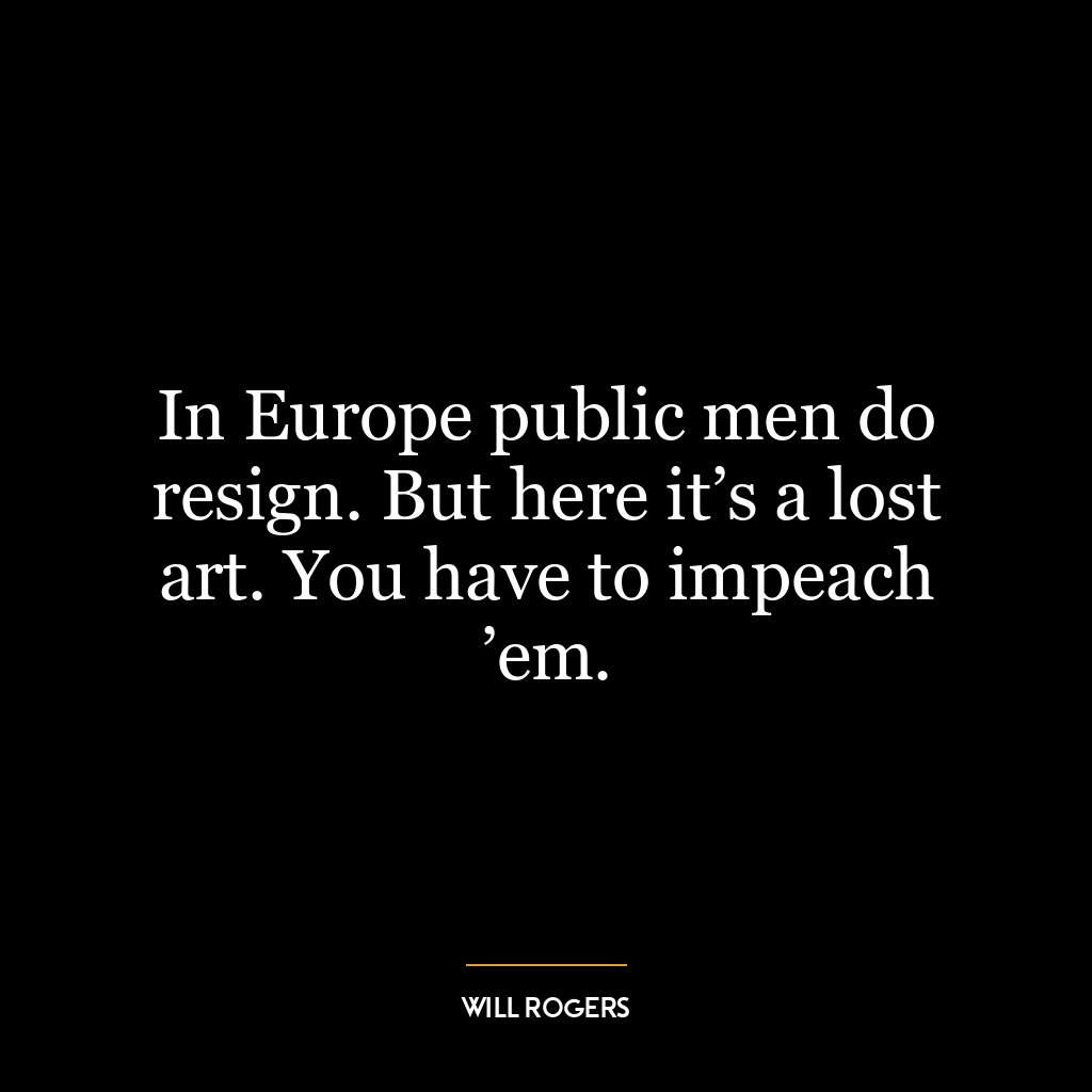 In Europe public men do resign. But here it’s a lost art. You have to impeach ’em.