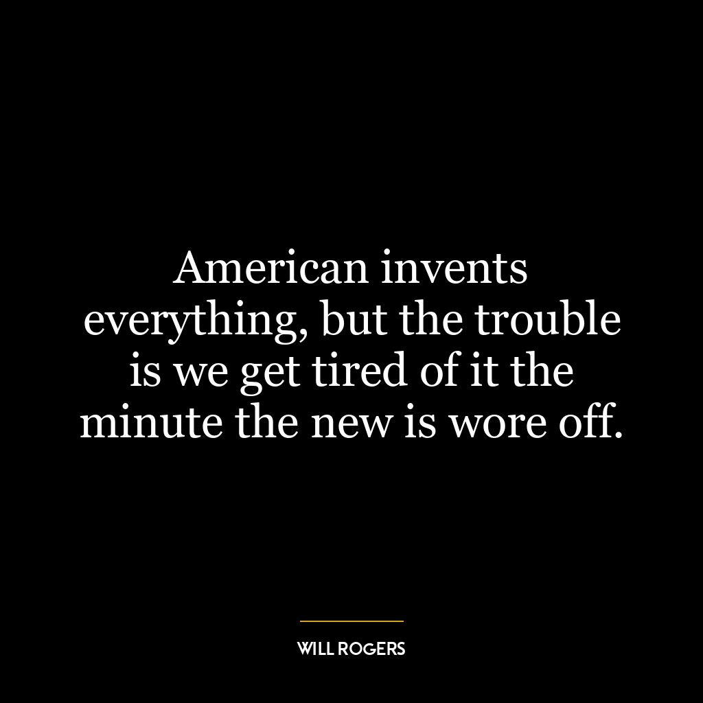 American invents everything, but the trouble is we get tired of it the minute the new is wore off.